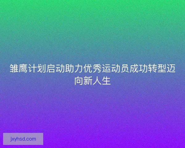 雏鹰计划启动助力优秀运动员成功转型迈向新人生